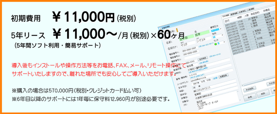 初期費用  ￥11,000円
5年リース ￥11,000/月（税込）×60ヶ月
（5年間ソフト利用・簡易サポート）
導入後もインストールや操作方法等をお電話、ＦＡＸ、メール、リモート操作にて
サポートいたしますので、離れた場所でも安心してご導入いただけます。
※一括購入の場合は600,000円(クレジットカード払い可)
※6年目以降のサポートには1年毎に保守料12,600円が別途必要です。