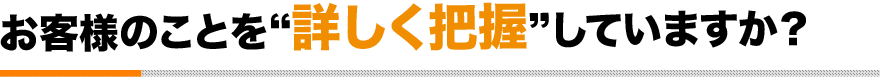 お客様のことを“詳しく把握”していますか？