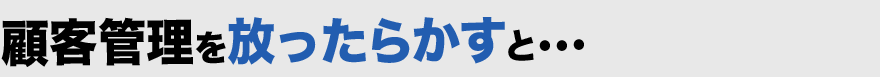 顧客管理を放ったらかすと・・・