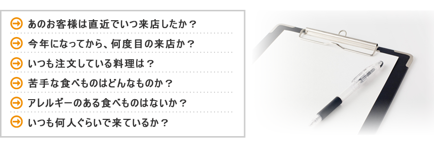 あのお客様は直近でいつ来店したか？ 今年になってから、何度目の来店か？ いつも注文している料理は？ 苦手な食べものはどんなものか？ アレルギーのある食べものはないか？ いつも何人ぐらいで来ているか？