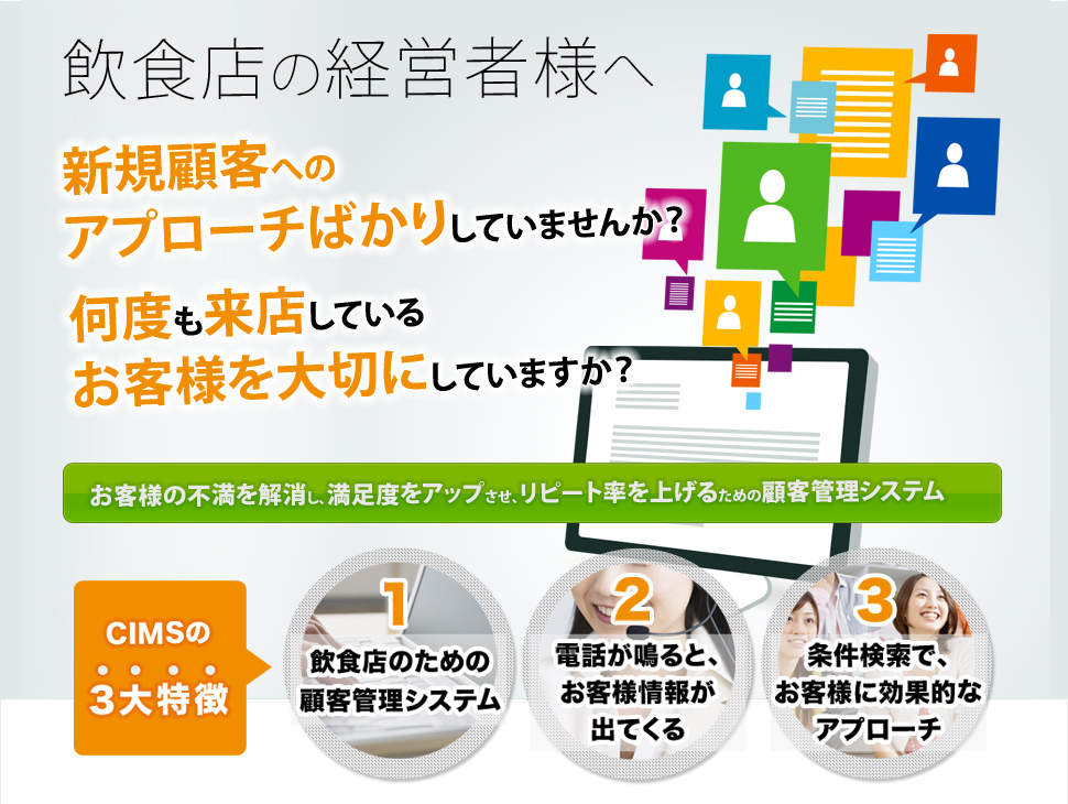 飲食店の経営者様へ 新規顧客へのアプローチばかりしていませんか？ 何度も来店しているお客様を大切にしていますか？ お客様の不満を解消し、満足度をアップさせ、リピート率を上げるための顧客管理システム CIMSの3大特徴 1.飲食店のための顧客管理システム 2.電話が鳴ると、お客様情報が出てくる 3.条件検索で、お客様に効果的なアプローチ