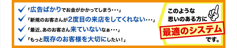 「広告ばかりでお金がかかってしまう・・・」「新規のお客さんが2度目の来店をしてくれない・・・」「最近、あのお客さん来ていないなぁ・・・」「もっと既存のお客様を大切にしたい！」このような思いのある方に最適のシステムです。